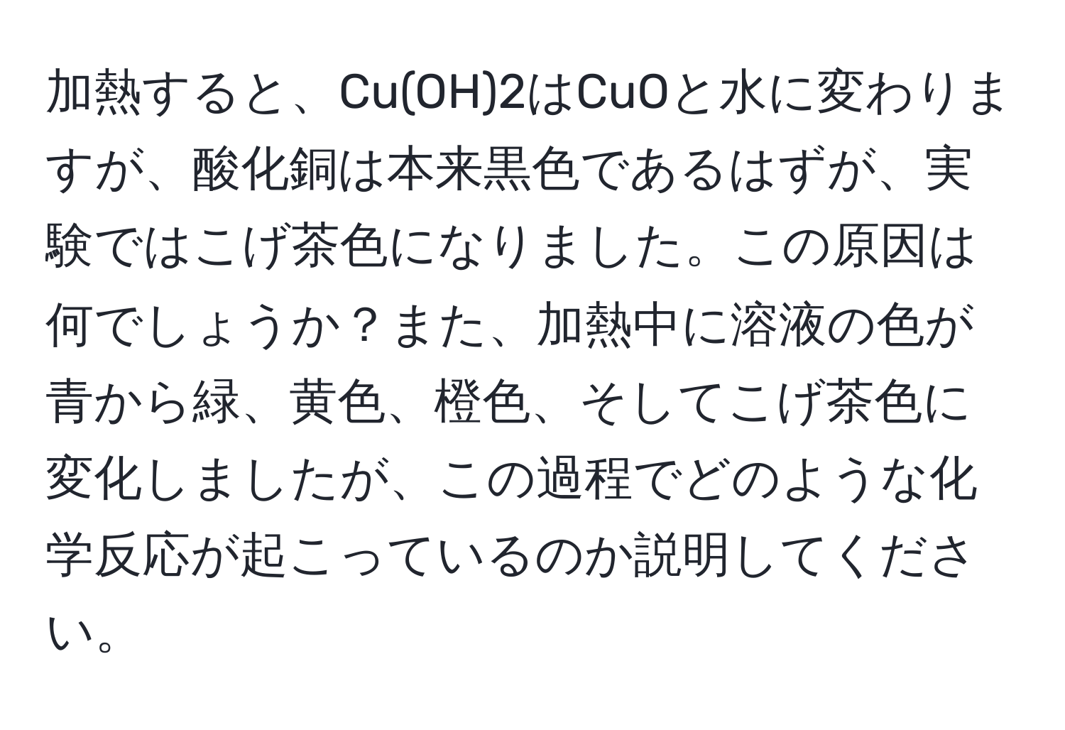 加熱すると、Cu(OH)2はCuOと水に変わりますが、酸化銅は本来黒色であるはずが、実験ではこげ茶色になりました。この原因は何でしょうか？また、加熱中に溶液の色が青から緑、黄色、橙色、そしてこげ茶色に変化しましたが、この過程でどのような化学反応が起こっているのか説明してください。