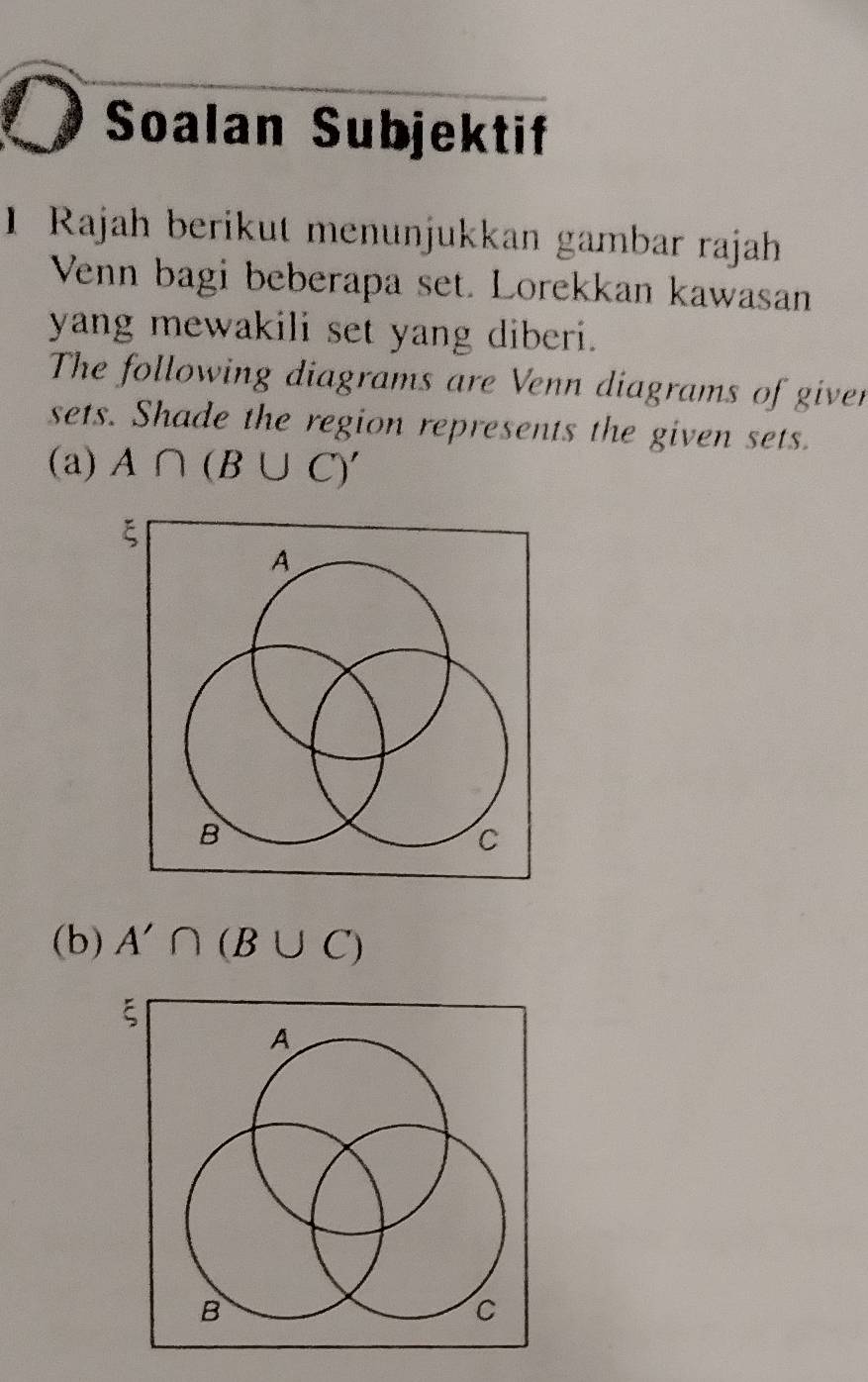 Soalan Subjektif 
1 Rajah berikut menunjukkan gambar rajah 
Venn bagi beberapa set. Lorekkan kawasan 
yang mewakili set yang diberi. 
The following diagrams are Venn diagrams of giver 
sets. Shade the region represents the given sets. 
(a) A∩ (B∪ C)'
(b) A'∩ (B∪ C)