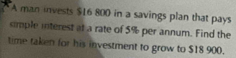 A man invests $16 800 in a savings plan that pays 
simple interest at a rate of 5% per annum. Find the 
time taken for his investment to grow to $18 900.