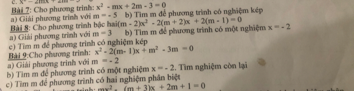 x^2-2mx+2m
Bài 7: Cho phương trình: x^2-mx+2m-3=0
a) Giải phương trình với m=-5
Bài 8: Cho phương trình bậc hai (m-2)x^2-2(m+2)x+2(m-1)=0 b) Tìm m để phương trình có nghiệm kép 
a) Giải phương trình với m=3 b) Tìm m để phương trình có một nghiệm x=-2
c) Tìm m để phương trình có nghiệm kép 
Bài 9:Cho phương trình: x^2-2(m-1)x+m^2-3m=0
a) Giải phương trình với m=-2
b) Tìm m để phương trình có một nghiệm x=-2. Tìm nghiệm còn lại 
c) Tìm m để phương trình có hai nghiệm phân biệt
mx^2-(m+3)x+2m+1=0