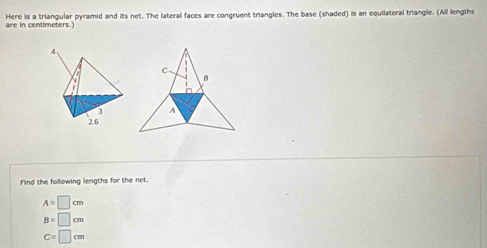 Here is a triangular pyramid and its net. The lateral faces are congruent triangles. The base (shaded) is an equilateral triangle. (All lengths
are in centimeters.)
C
B
A a
Find the following lengths for the net.
A=□ cm
B=□ cm
C=□ cm