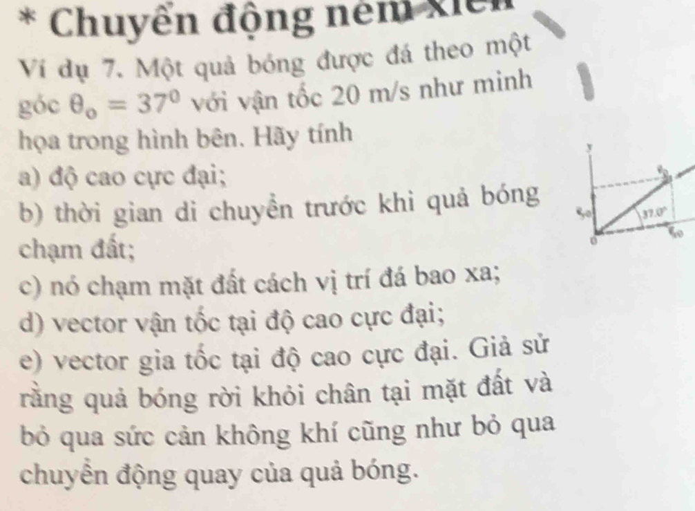 Chuyển động ném xiêi 
Ví dụ 7. Một quả bóng được đá theo một 
góc θ _o=37° với vận tốc 20 m/s như minh 
họa trong hình bên. Hãy tính 
a) độ cao cực đại; 
b) thời gian di chuyển trước khi quả bóng 
50 37.0°
chạm đất; 
0 
c) nó chạm mặt đất cách vị trí đá bao xa; 
d) vector vận tốc tại độ cao cực đại; 
e) vector gia tốc tại độ cao cực đại. Giả sử 
rằng quả bóng rời khỏi chân tại mặt đất và 
bỏ qua sức cản không khí cũng như bỏ qua 
chuyển động quay của quả bóng.