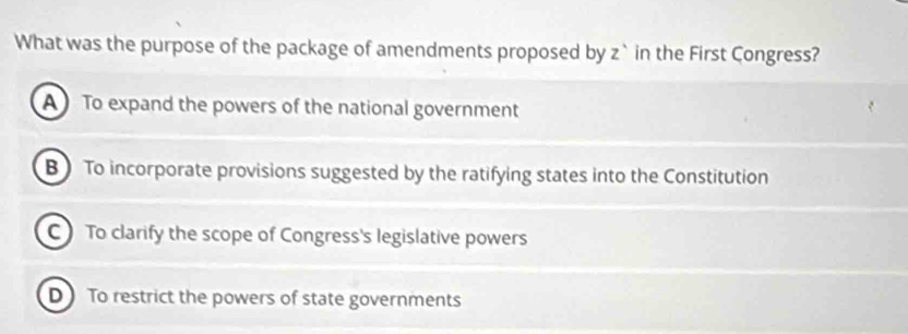 What was the purpose of the package of amendments proposed by z`in the First Congress?
A To expand the powers of the national government
B To incorporate provisions suggested by the ratifying states into the Constitution
C) To clarify the scope of Congress's legislative powers
D To restrict the powers of state governments