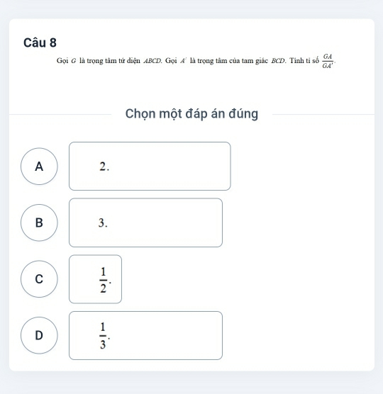 Gọi G là trọng tâm tứ diện ABCD. Gọi A^2 là trọng tâm của tam giác BCD. Tinh tỉ số  GA/GA' . 
Chọn một đáp án đúng
A 2.
B 3.
C  1/2 .
D  1/3 .