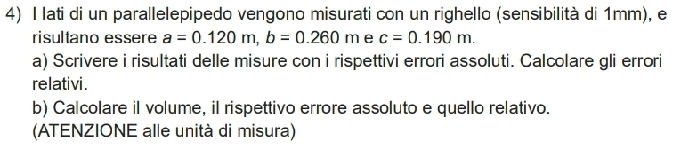 lati di un parallelepipedo vengono misurati con un righello (sensibilità di 1mm), e 
risultano essere a=0.120m, b=0.260m e c=0.190m. 
a) Scrivere i risultati delle misure con i rispettivi errori assoluti. Calcolare gli errori 
relativi. 
b) Calcolare il volume, il rispettivo errore assoluto e quello relativo. 
(ATENZIONE alle unità di misura)