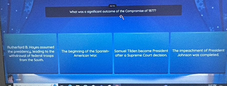 What was a significant outcome of the Compromise of 1877?
Rutherford B. Hayes assumed
the presidency, leading to the The beginning of the Spanish- Samuel Tilden became President The impeachment of President
withdrawal of federal troops American War. after a Supreme Court decision. Johnson was completed.
from the South.