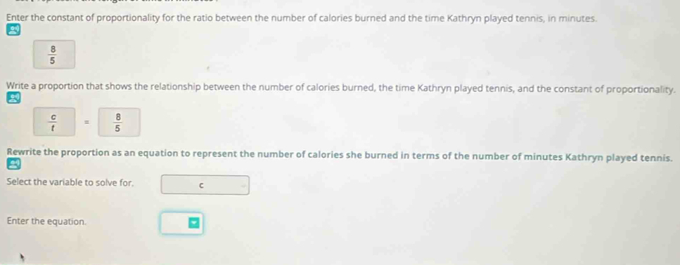 Enter the constant of proportionality for the ratio between the number of calories burned and the time Kathryn played tennis, in minutes.
 8/5 
Write a proportion that shows the relationship between the number of calories burned, the time Kathryn played tennis, and the constant of proportionality.
 c/t  =  8/5 
Rewrite the proportion as an equation to represent the number of calories she burned in terms of the number of minutes Kathryn played tennis. 
Select the variable to solve for. C 
Enter the equation.