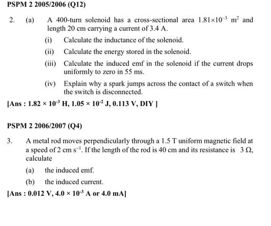 PSPM 2 2005/2006 (Q12) 
2. (a) A 400 -turn solenoid has a cross-sectional area 1.81* 10^(-3)m^2 and 
length 20 cm carrying a current of 3.4 A. 
(i) Calculate the inductance of the solenoid. 
(ii) Calculate the energy stored in the solenoid. 
(iii) Calculate the induced emf in the solenoid if the current drops 
uniformly to zero in 55 ms. 
(iv) Explain why a spark jumps across the contact of a switch when 
the switch is disconnected. 
[Ans : 1.82* 10^(-3)H, 1.05* 10^(-2) J, 0.113V, DI Y ] 
PSPM 2 2006/2007 (Q4) 
3. A metal rod moves perpendicularly through a 1.5 T uniform magnetic field at 
a speed of 2cms^(-1). If the length of the rod is 40 cm and its resistance is 3 Ω, 
calculate 
(a) the induced emf. 
(b) the induced current. 
[Ans : 0.012V, 4.0* 10^(-3)A or 4.0 mA ]