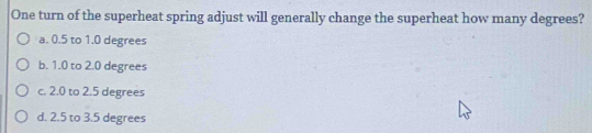 One turn of the superheat spring adjust will generally change the superheat how many degrees?
a. 0.5 to 1.0 degrees
b. 1.0 to 2.0 degrees
c. 2.0 to 2.5 degrees
d. 2.5 to 3.5 degrees