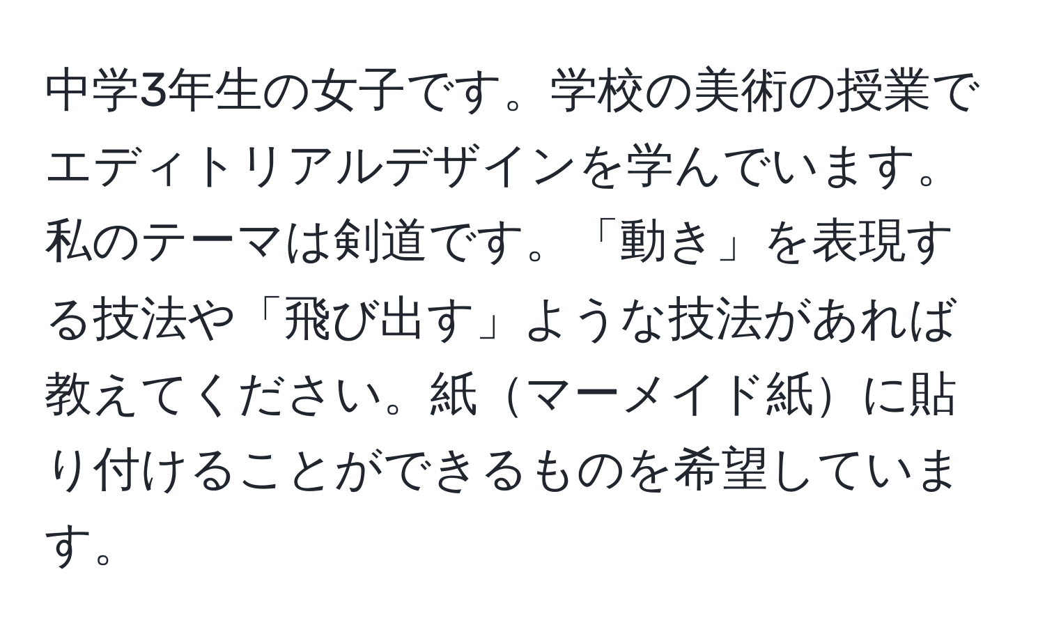 中学3年生の女子です。学校の美術の授業でエディトリアルデザインを学んでいます。私のテーマは剣道です。「動き」を表現する技法や「飛び出す」ような技法があれば教えてください。紙マーメイド紙に貼り付けることができるものを希望しています。