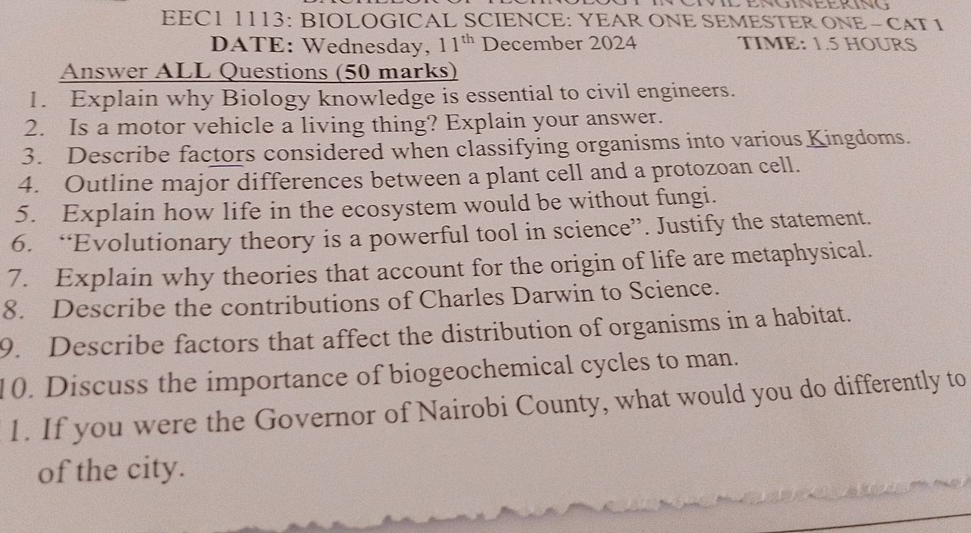 EEC1 1113: BIOLOGICAL SCIENCE: YEAR ONE SEMESTER ONE - CAT 1 
DATE: Wednesday, 11^(th) December 2024 TIME: 1.5 HOURS
Answer ALL Questions (50 marks) 
1. Explain why Biology knowledge is essential to civil engineers. 
2. Is a motor vehicle a living thing? Explain your answer. 
3. Describe factors considered when classifying organisms into various Kingdoms. 
4. Outline major differences between a plant cell and a protozoan cell. 
5. Explain how life in the ecosystem would be without fungi. 
6. “Evolutionary theory is a powerful tool in science”. Justify the statement. 
7. Explain why theories that account for the origin of life are metaphysical. 
8. Describe the contributions of Charles Darwin to Science. 
9. Describe factors that affect the distribution of organisms in a habitat. 
10. Discuss the importance of biogeochemical cycles to man. 
1. If you were the Governor of Nairobi County, what would you do differently to 
of the city.