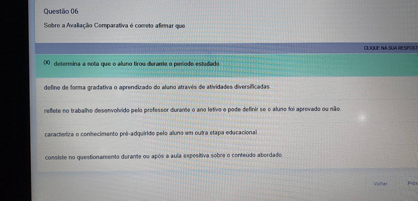 Sobre a Avaliação Comparativa é correto afirmar que
CLIQUE NA SUA RESPOST
(X) determina a nota que o aluno tirou durante o período estudado
define de forma gradativa o aprendizado do aluno através de atividades diversificadas.
reflete no trabalho desenvolvido pelo professor durante o ano letivo e pode definir se o aluno foi aprovado ou não.
caracteriza o conhecimento pré-adquirido pelo aluno em outra etapa educacional
consiste no questionamento durante ou após a aula expositiva sobre o conteúdo abordado
Voltar Próx