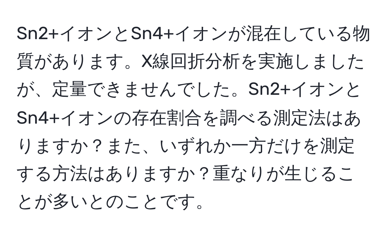 Sn2+イオンとSn4+イオンが混在している物質があります。X線回折分析を実施しましたが、定量できませんでした。Sn2+イオンとSn4+イオンの存在割合を調べる測定法はありますか？また、いずれか一方だけを測定する方法はありますか？重なりが生じることが多いとのことです。