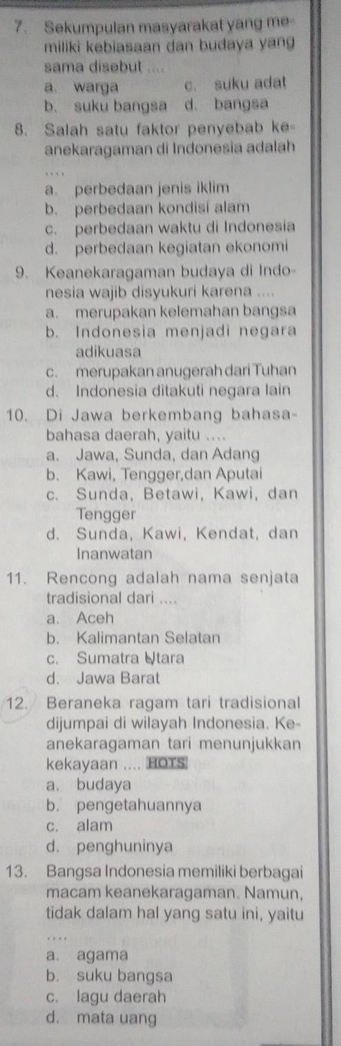 Sekumpulan masyarakat yang me
miliki kebiasaan dan budaya yan
sama disebut ....
a. warga c. suku adat
b. suku bangsa d. bangsa
8. Salah satu faktor penyebab ke
anekaragaman di Indonesia adalah
a. perbedaan jenis iklim
b. perbedaan kondisi alam
c. perbedaan waktu di Indonesia
d. perbedaan kegiatan ekonomi
9. Keanekaragaman budaya di Indo-
nesia wajib disyukuri karena ....
a. merupakan kelemahan bangsa
b. Indonesia menjadi negara
adikuasa
c. merupakan anugerah dari Tuhan
d. Indonesia ditakuti negara lain
10. Di Jawa berkembang bahasa-
bahasa daerah, yaitu ...
a. Jawa, Sunda, dan Adang
b. Kawi, Tengger,dan Aputai
c. Sunda, Betawi, Kawi, dan
Tengger
d. Sunda, Kawi, Kendat, dan
Inanwatan
11. Rencong adalah nama senjata
tradisional dari ....
a. Aceh
b. Kalimantan Selatan
c. Sumatra Utara
d. Jawa Barat
12. Beraneka ragam tari tradisional
dijumpai di wilayah Indonesia. Ke-
anekaragaman tari menunjukkan
kekayaan .... HOTS
a. budaya
b. pengetahuannya
c. alam
d. penghuninya
13. Bangsa Indonesia memiliki berbagai
macam keanekaragaman. Namun,
tidak dalam hal yang satu ini, yaitu
a. agama
b. suku bangsa
c. lagu daerah
d. mata uang