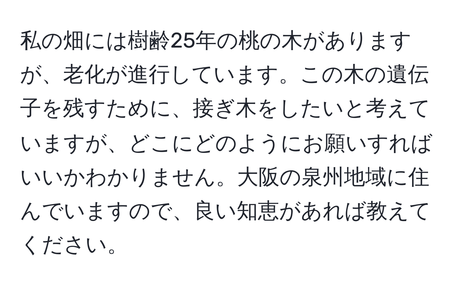 私の畑には樹齢25年の桃の木がありますが、老化が進行しています。この木の遺伝子を残すために、接ぎ木をしたいと考えていますが、どこにどのようにお願いすればいいかわかりません。大阪の泉州地域に住んでいますので、良い知恵があれば教えてください。