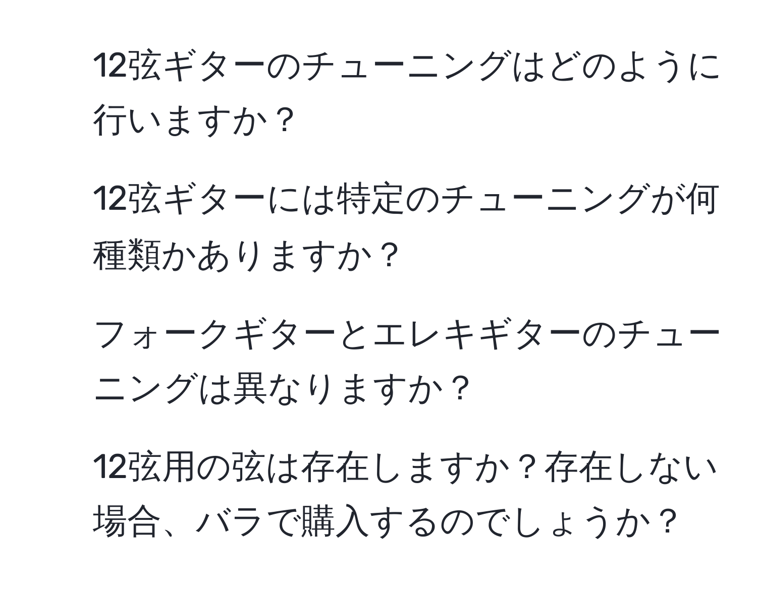 12弦ギターのチューニングはどのように行いますか？  
2. 12弦ギターには特定のチューニングが何種類かありますか？  
3. フォークギターとエレキギターのチューニングは異なりますか？  
4. 12弦用の弦は存在しますか？存在しない場合、バラで購入するのでしょうか？