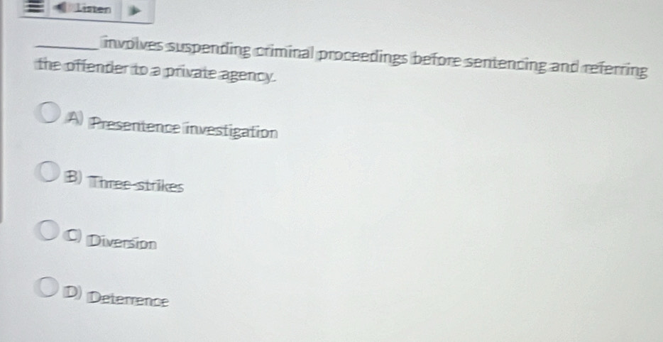 Listen
_ involves suspending criminal proceedings before sentencing and referring 
the offender to a private agency.
A) Presentence investigation
B) Three strikes
C Diversion
D) Deterrence