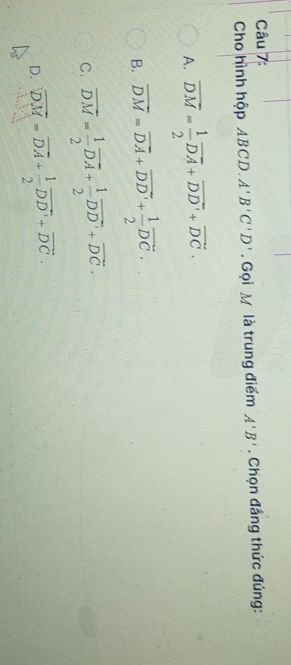 Cho hình hộp ABCD. A'B'C'D'. Gọi M là trung điểm A'B'. Chọn đầng thức đúng:
A. overline DM= 1/2 overline DA+vector DD'+vector DC.
B. overline DM=overline DA+vector DD'+ 1/2 vector DC.
C. vector DM= 1/2 vector DA+ 1/2 vector DD'+vector DC.
D. overline DM=vector DA+ 1/2 vector DD'+vector DC.