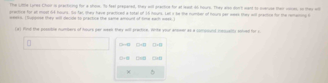The Little Lyres Choir is practicing for a show. To feel prepared, they will practice for at least 46 hours. They also don't want to overuse their voices, so they will 
practice for at most 64 hours. So far, they have practiced a total of 16 hours. Let x be the number of hours per week they will practice for the remaining 6
weeks. (Suppose they will decide to practice the same amount of time each week.) 
(a) Find the possible numbers of hours per week they will practice. Write your answer as a compound inequality solved for x.
□ sim 0 □ □ >□
□ =□ □ ≤ □ □ 2□
×