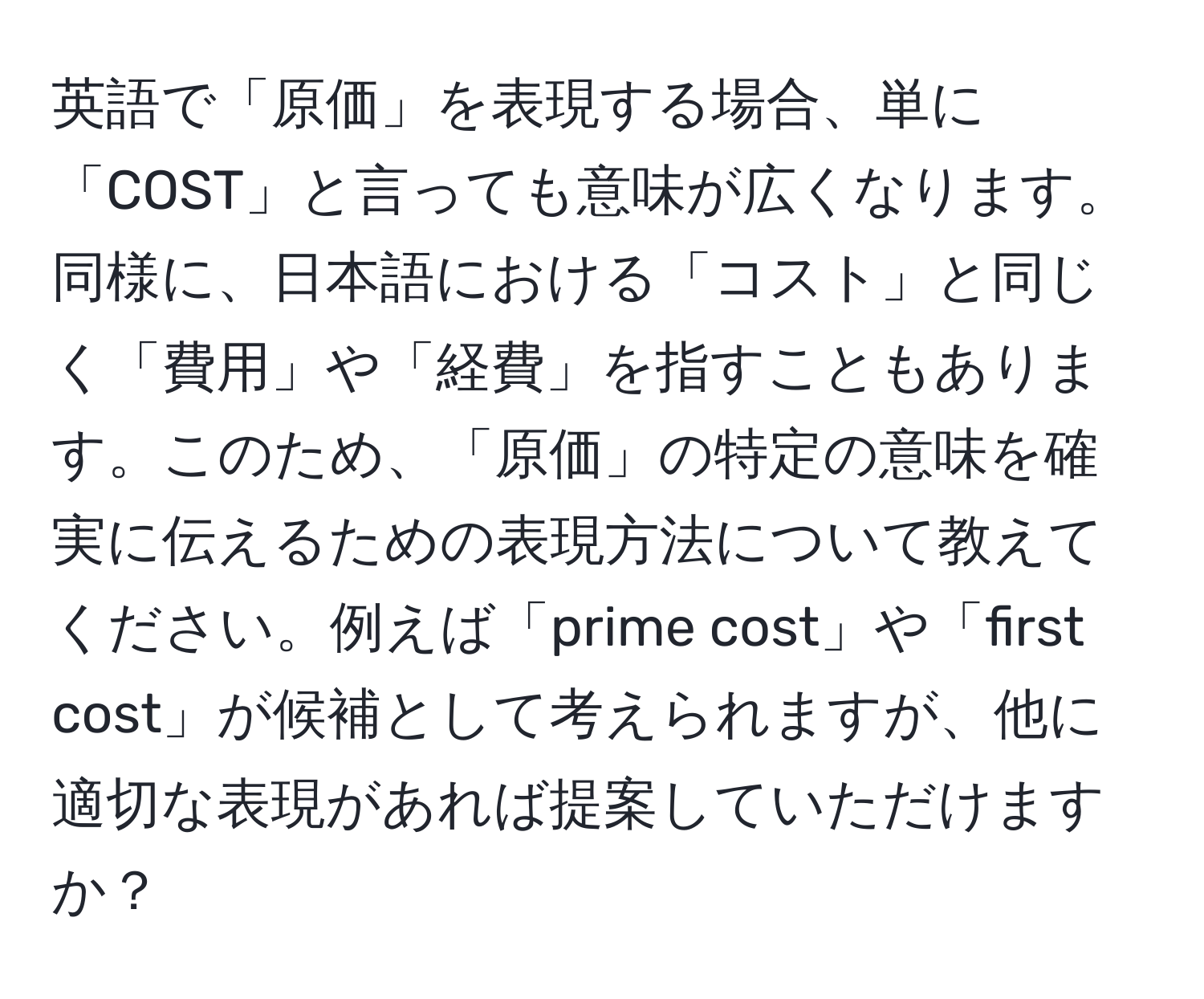 英語で「原価」を表現する場合、単に「COST」と言っても意味が広くなります。同様に、日本語における「コスト」と同じく「費用」や「経費」を指すこともあります。このため、「原価」の特定の意味を確実に伝えるための表現方法について教えてください。例えば「prime cost」や「first cost」が候補として考えられますが、他に適切な表現があれば提案していただけますか？