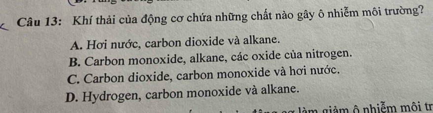 Khí thải của động cơ chứa những chất nào gây ô nhiễm môi trường?
A. Hơi nước, carbon dioxide và alkane.
B. Carbon monoxide, alkane, các oxide của nitrogen.
C. Carbon dioxide, carbon monoxide và hơi nước.
D. Hydrogen, carbon monoxide và alkane.
âm giảm ô nhiễm môi tr