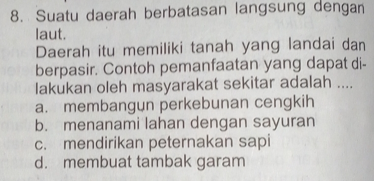 Suatu daerah berbatasan langsung dengan
laut.
Daerah itu memiliki tanah yang landai dan
berpasir. Contoh pemanfaatan yang dapat di-
Iakukan oleh masyarakat sekitar adalah ....
a. membangun perkebunan cengkih
b. menanami lahan dengan sayuran
c. mendirikan peternakan sapi
d. membuat tambak garam