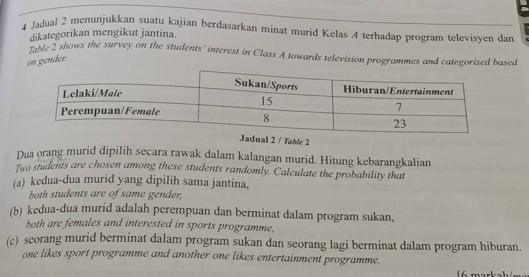 Jadual 2 menunjukkan suatu kajian berdasarkan minat murid Kelas A terhadap program televisyen dan 
dikategorikan mengikut jantina. 
Table 2 shows the survey on the students’ interest in Class A towards television programmes and categorised based 
on gender. 
dual 2 / Table 2 
Dua orang murid dipilih secara rawak dalam kalangan murid. Hitung kebarangkalian 
Two students are chosen among these students randomly. Calculate the probability that 
(a) kedua-dua murid yang dipilih sama jantina, 
both students are of same gender, 
(b) kedua-dua murid adalah perempuan dan berminat dalam program sukan, 
both are females and interested in sports programme, 
(c) seorang murid berminat dalam program sukan dan seorang lagi berminat dalam program hiburan. 
one likes sport programme and another one likes entertainment programme. 
[6 markah/