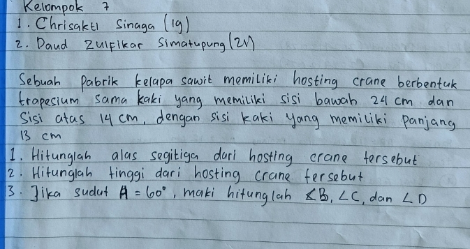 Kelompok 7 
1. Chrisakt1 Sinaga (19) 
2. Daud ZulFikar Simatupung (2 
Sebuah Pabrik kelapa sauit memiliki hosting crane berbentak 
trapesium sama kaki yang memiliki sisi bawah 24 cm dan 
Sisi atas 14 cm, dengan sisi kaki yang memiliki panjang
13 cm
1. Hitunglah alas segitiga dari hosting crane tersebut 
2. Hitunglah finggi dari hosting crane fersebut 
3. Jika sudat A=60° ,, maki hifunglah ∠ B, ∠ C , dan ∠ D