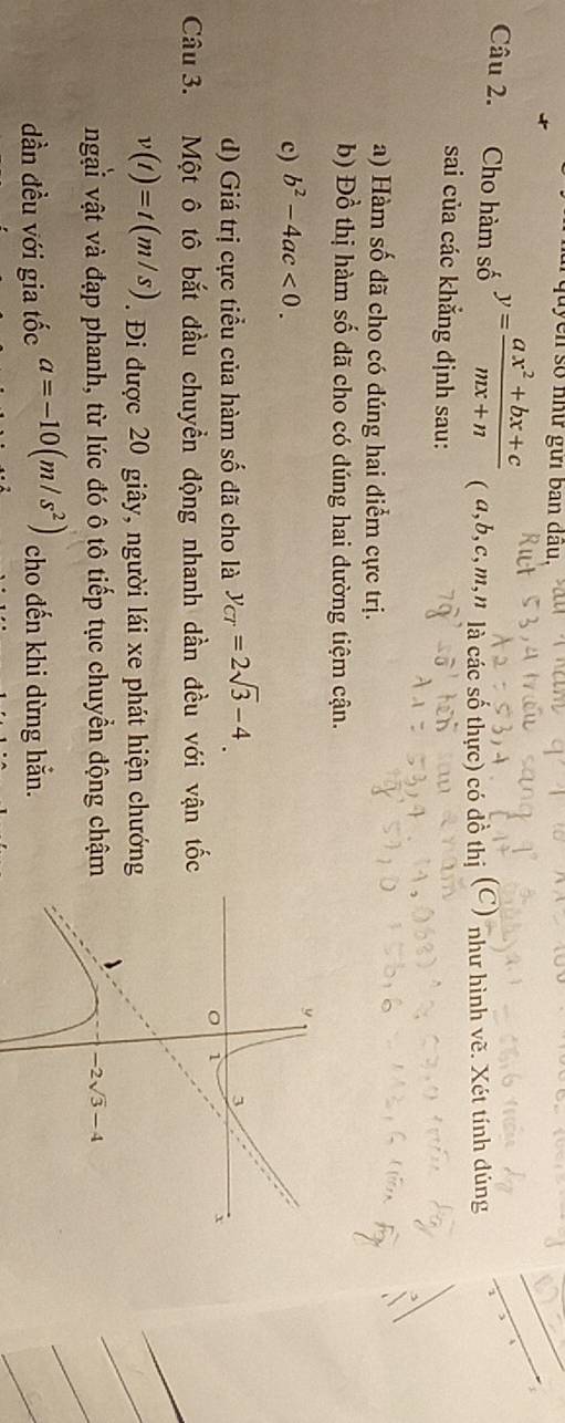 Cho hàm số y= (ax^2+bx+c)/mx+n  ( a,b,c,m,n là các số thực) có dồ thị (C) như hình vẽ. Xét tính dúng
sai của các khẳng định sau:
a) Hàm số đã cho có đúng hai điểm cực trị.
b) Đồ thị hàm số dã cho có dúng hai dường tiệm cận.
c) b^2-4ac<0.
d) Giá trị cực tiểu của hàm số đã cho là y_CT=2sqrt(3)-4.
Câu 3. Một ô tô bắt đầu chuyển động nhanh dần đều với vận tốc
v(t)=t(m/s). Đi được 20 giây, người lái xe phát hiện chướng
ngại vật và đạp phanh, từ lúc đó ô tô tiếp tục chuyển động chậm
dần đều với gia tốc a=-10(m/s^2) cho đến khi dừng hắn.