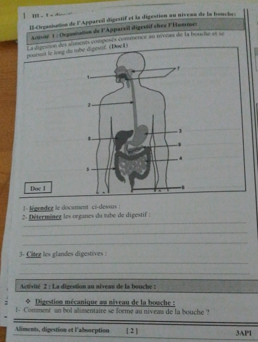II . I a ! 
II-Organisation de l’Appareil digestif et la digestion au niveau de la bouche: 
Activité 1 : Organisation de l'Appareil digestif chez l'Homme: 
on des aliments composés commence au niveau de la bouche et se 
c1) 
1- légendez le document ci-dessus : 
_ 
2- Déterminez les organes du tube de digestif : 
_ 
_ 
3- Citez les glandes digestives : 
_ 
_ 
Activité 2 : La digestion au niveau de la bouche : 
* Digestion mécanique au niveau de la bouche : 
1- Comment un bol alimentaire se forme au niveau de la bouche ? 
Aliments, digestion et l'absorption [ 2 ] 3API