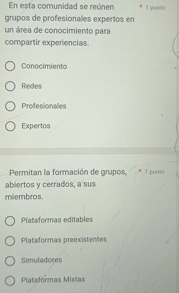 En esta comunidad se reúnen 1 punto
grupos de profesionales expertos en
un área de conocimiento para
compartir experiencias.
Conocimiento
Redes
Profesionales
Expertos
Permitan la formación de grupos, * 1 punto
abiertos y cerrados, a sus
miembros.
Plataformas editables
Plataformas preexistentes
Simuladores
Plataformas Mixtas