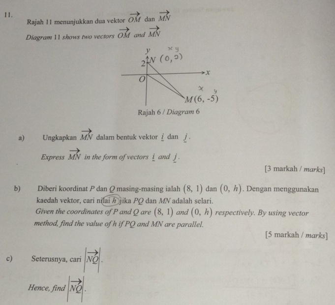 vector MN
Rajah 11 menunjukkan dua vektor vector OM dan
Diagram 11 shows two vectors vector OM and vector MN
Rajah 6 / Diagram 6
a) Ungkapkan vector MN dalam bentuk vektor = dan
Express vector MN in the form of vectors i and j.
[3 markah / marks]
b) Diberi koordinat P dan Q masing-masing ialah (8,1) dan (0,h). Dengan menggunakan
kaedah vektor, cari nilaih jika PQ dan MN adalah selari.
Given the coordinates of P and Q are (8,1) and (0,h) respectively. By using vector
method, find the value of h if PQ and MN are parallel.
[5 markah / marks]
c) Seterusnya, cari |vector NQ|.
Hence, find |vector NQ|.