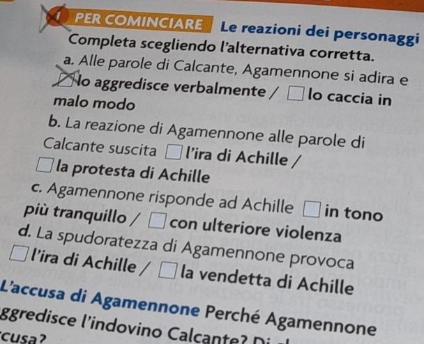 PER COMINCIARE Le reazioni dei personaggi
Completa scegliendo l'alternativa corretta.
a. Alle parole di Calcante, Agamennone si adira e
□ lo aggredisce verbalmente / □ lo caccia in
malo modo
b. La reazione di Agamennone alle parole di
Calcante suscita D l’ira di Achille /
la protesta di Achille
c. Agamennone risponde ad Achille □ in tono
più tranquillo / □ con ulteriore violenza
d. La spudoratezza di Agamennone provoca
l’ira di Achille / □ la vendetta di Achille
L'accusa di Agamennone Perché Agamennone
ggredisce l'indovino Caca t Ni 
cusa?