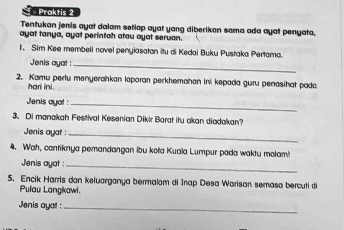 Praktis 2 
Tentukan jenis ayat dalam setiap ayat yang diberikan sama ada ayat penyata, 
ayat tanya, ayat perintah atau ayat seruan. 
I. Sim Kee membeli novel penyiasatan itu di Kedai Buku Pustaka Pertama. 
Jenis ayat :_ 
2. Kamu perlu menyerahkan laporan perkhemahan ini kepada guru penasihat pada 
hari ini. 
Jenis ayat :_ 
3. Di manakah Festival Kesenian Dikir Barat itu akan diadakan? 
Jenis ayat :_ 
4. Wah, cantiknya pemandangan ibu kota Kuala Lumpur pada waktu malam! 
Jenis ayat :_ 
5. Encik Harris dan keluarganya bermalam di Inap Desa Warisan semasa bercuti di 
Pulau Langkawi. 
Jenis ayat :_