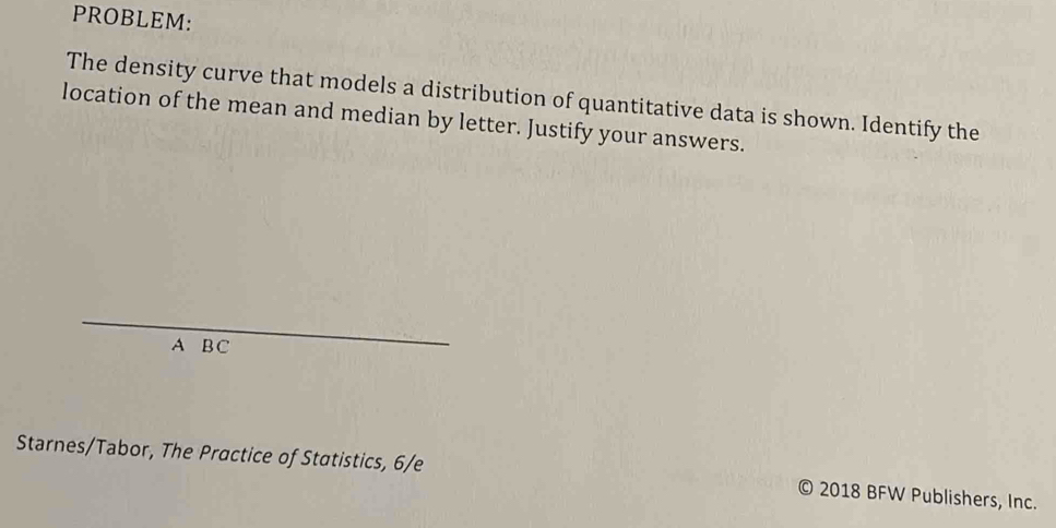 PROBLEM: 
The density curve that models a distribution of quantitative data is shown. Identify the 
location of the mean and median by letter. Justify your answers. 
_ 
A B C 
Starnes/Tabor, The Practice of Statistics, 6/e © 2018 BFW Publishers, Inc.