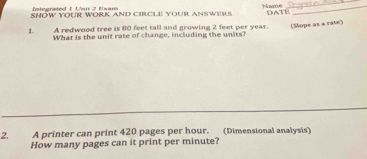 Integrated 1 Unit 2 Exam Name_ 
_ 
SHOW YOUR WORK AND CIRCLE YOUR ANSWERS DATE 
1. A redwood tree is 80 feet tall and growing 2 feet per year. (Slope as a rate) 
What is the unit rate of change, including the units? 
2. A printer can print 420 pages per hour. (Dimensional analysis) 
How many pages can it print per minute?