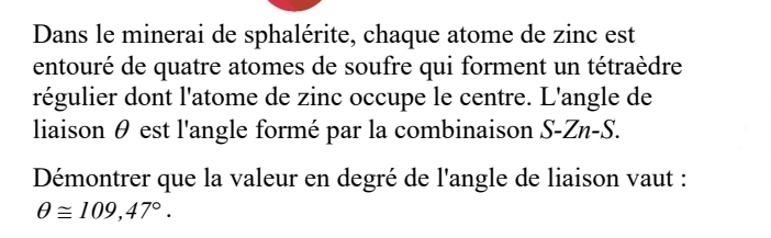 Dans le minerai de sphalérite, chaque atome de zinc est 
entouré de quatre atomes de soufre qui forment un tétraèdre 
régulier dont l'atome de zinc occupe le centre. L'angle de 
liaison θ est l'angle formé par la combinaison S-Zn-S. 
Démontrer que la valeur en degré de l'angle de liaison vaut :
θ ≌ 109,47°.