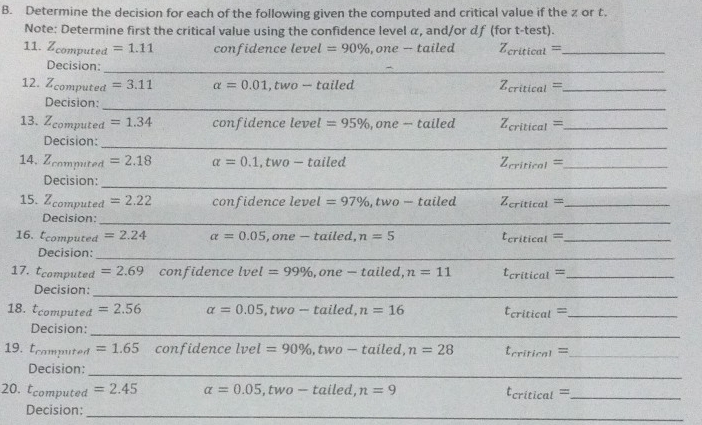 Determine the decision for each of the following given the computed and critical value if the z or t. 
Note: Determine first the critical value using the confidence level α, and/or df (for t -test). 
11. Zcomputed =1.11 confidence level =90% , one - tailed Z_critical= _ 
_ 
_ 
Decision: 
12. Zcomputed =3.11 alpha =0.01,two-tailed 7 critical= _ 
_ 
Decision: 
13. Zcomputed =1.34 confidence level =95% , one — tailed Z_critical= _ 
_ 
_ 
_ 
Decision: 
_ 
14. Zcomputed =2.18 alpha =0.1,two-tailed Z_critical= _ 
_ 
_ 
_ 
Decision: 
15. Zcomputed =2.22 confidence level =97% , two-ta iled Z_critical= _ 
Decision:_ 
_ 
_ 
16. Écomputed =2.24 alpha =0.05 ,one — tailed, n=5 t_critical= _ 
_ 
Decision: 
17. tcomputed =2.69 confidence lvel=99% ,one — tailed, n=11 t_critical= _ 
_ 
_ 
_ 
Decision: 
18. tcomputed =2.56 alpha =0.05 , two — tailed, n=16 t_critical= _ 
_ 
Decision: 
_ 
19. Écamputed =1.65 confidence lvel =90% , two - tailed, n=28 t_criticn1= _ 
_ 
Decision: 
_ 
20. c omputed =2.45 alpha =0.05, two-taile d, n=9
_ t_critical=
_ 
_ 
_ 
Decision: