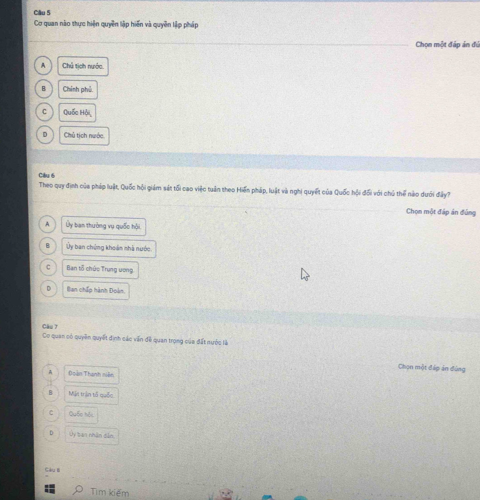 Cơ quan nào thực hiện quyền lập hiển và quyền lập pháp
Chọn một đáp án đú
A Chú tịch nước.
B Chính phủ.
C Quốc Hội,
D Chủ tịch nước.
Câu 6
Theo quy định của pháp luật, Quốc hội giám sát tối cao việc tuân theo Hiến pháp, luật và nghị quyết của Quốc hội đối với chú thể nào dưới đây?
Chọn một đáp án đúng
A Ủy ban thường vụ quốc hội.
B Ủy ban chứng khoán nhà nước.
C Ban tổ chức Trung ương.
D Ban chấp hành Đoàn.
Câu 7
Cơ quan có quyền quyết định các vấn đề quan trọng của đất nước là
Chọn một đáp án đúng
A Đoàn Thanh niên
B Mặt trận tố quốc.
C Quốc hội
D Ủy ban nhân dân.
Câu 8
Tìm kiếm