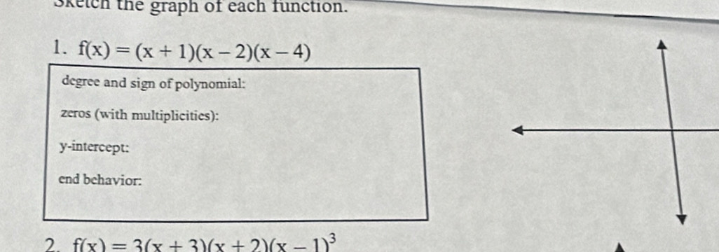 Sketch the graph of each function. 
1. f(x)=(x+1)(x-2)(x-4)
degree and sign of polynomial: 
zeros (with multiplicities): 
y-intercept: 
end behavior: 
2. f(x)=3(x+3)(x+2)(x-1)^3