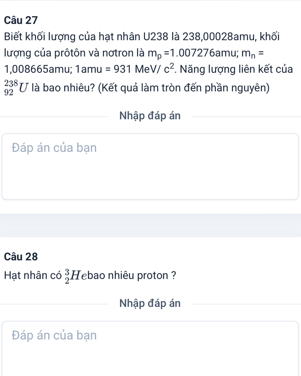 Biết khối lượng của hạt nhân U238 là 238,00028amu, khối 
lượng của prôtôn và nơtron là m_p=1.007276 amu; m_n=
1,008665amu; 1amu=931MeV/c^2 *. Năng lượng liên kết của
_(92)^(238)U là bao nhiêu? (Kết quả làm tròn đến phần nguyên) 
Nhập đáp án 
Đáp án của bạn 
Câu 28 
Hạt nhân có _2^3Heba ao nhiêu proton ? 
Nhập đáp án 
Đáp án của bạn