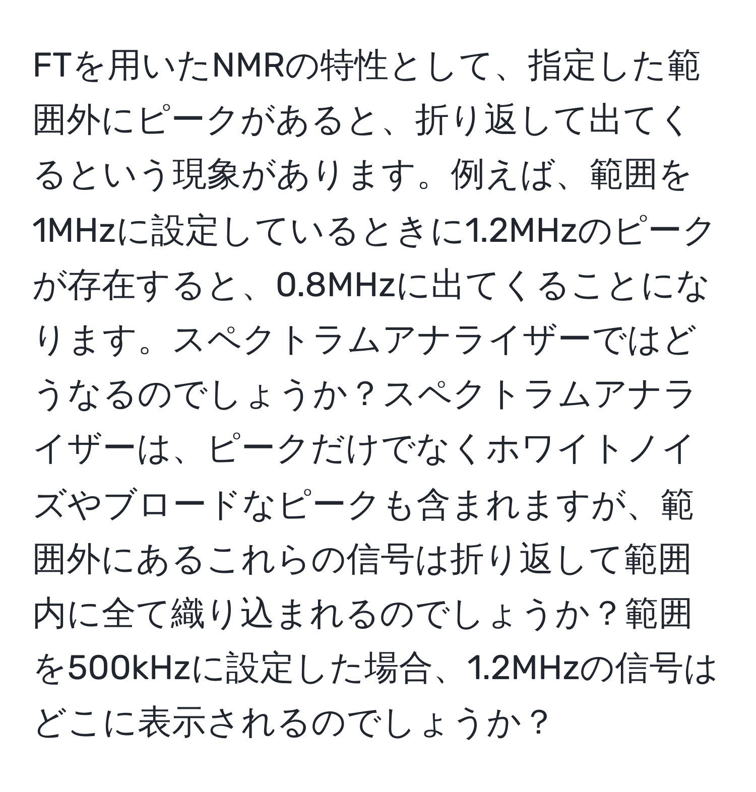 FTを用いたNMRの特性として、指定した範囲外にピークがあると、折り返して出てくるという現象があります。例えば、範囲を1MHzに設定しているときに1.2MHzのピークが存在すると、0.8MHzに出てくることになります。スペクトラムアナライザーではどうなるのでしょうか？スペクトラムアナライザーは、ピークだけでなくホワイトノイズやブロードなピークも含まれますが、範囲外にあるこれらの信号は折り返して範囲内に全て織り込まれるのでしょうか？範囲を500kHzに設定した場合、1.2MHzの信号はどこに表示されるのでしょうか？