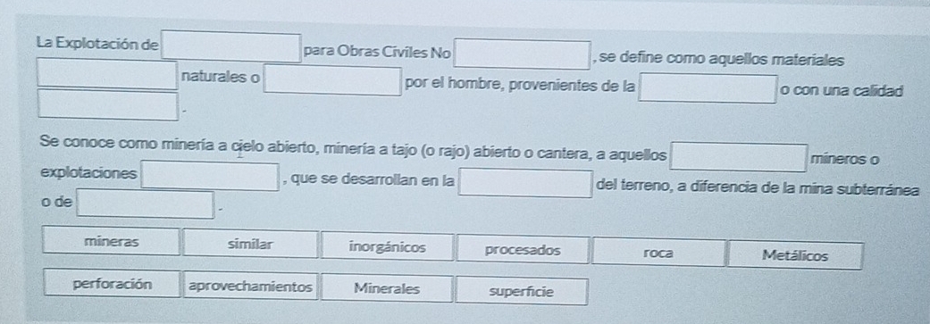 La Explotación de □ para Obras Civiles No □ , se define como aquellos materiales
□ naturales o □ por el hombre, provenientes de la □ o con una calidad
□ . 
Se conoce como minería a cielo abierto, minería a tajo (o rajo) abierto o cantera, a aquellos □ mineros o
explotaciones □ , que se desarrollan en la □ del terreno, a diferencia de la mina subterránea
o de □.
mineras similar inorgánicos procesados roca Metálicos
perforación aprovechamientos Minerales superficie