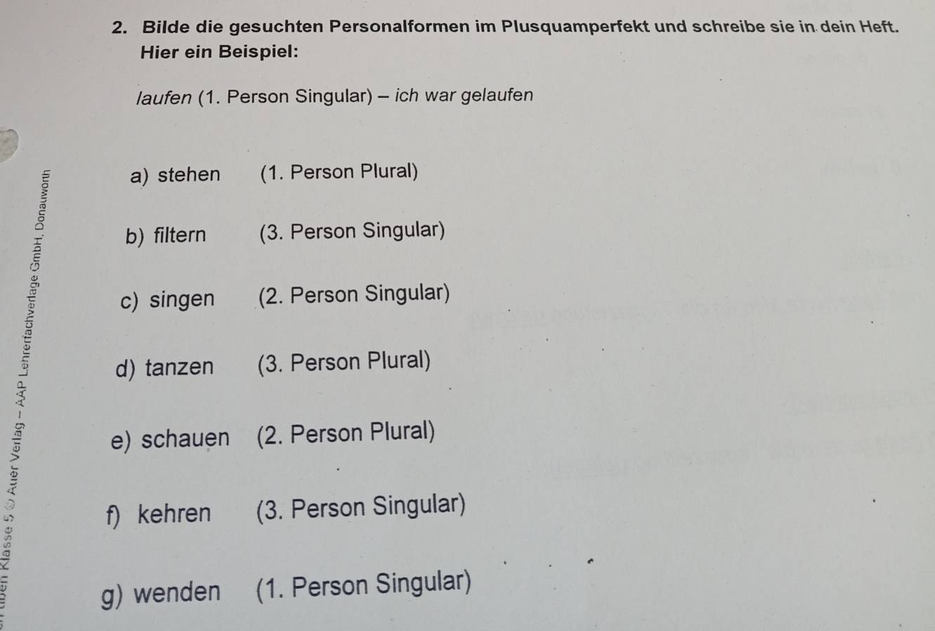 Bilde die gesuchten Personalformen im Plusquamperfekt und schreibe sie in dein Heft. 
Hier ein Beispiel: 
laufen (1. Person Singular) - ich war gelaufen 
a) stehen (1. Person Plural) 
b) filtern (3. Person Singular) 
c) singen (2. Person Singular) 
d) tanzen (3. Person Plural) 
e) schauen (2. Person Plural) 
f) kehren (3. Person Singular) 
g) wenden (1. Person Singular)