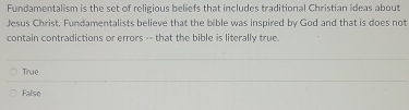 Fundamentalism is the set of religious beliefs that includes traditional Christian ideas about
Jesus Christ. Fundamentalists believe that the bible was inspired by God and that is does not
contain contradictions or errors -- that the bible is literally true.
True
False