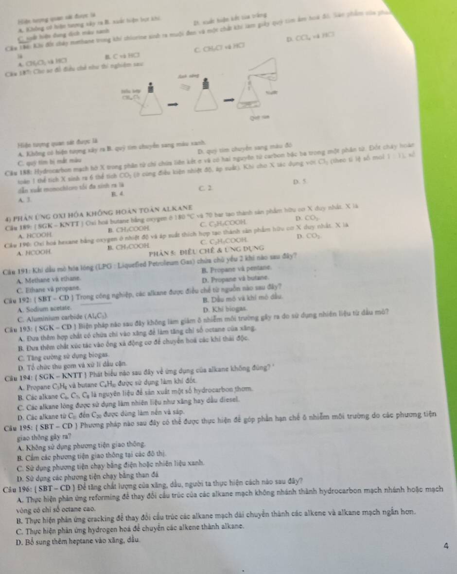 Hiện tượng quan sài đưược là
A. BChông c0 hiệm tượng xấp ca B. xuài hiện bọc khi
2. xuất hiện kết tia trắng
Cáu Lêi Khi đốt chảy methane trong khi chiorine sinh ra muội đen và một chất khi làm giảy quý tim âm hoà đổ, láo phẩm vủa phan
C sết hiện dung dịch màu sanh
D. OC v  HC
A. CHyCly v H9Cl B. C và HCl C. CH₂Cl về HCl
Cáu 18T: Cho sơ đổ điều chế như thi nghiệm sau
Lnk sāng
Nc M
(78,7)
Qu sn
Hiện tượng quan sát được là
A. Không có hiện tượng xây ra B. quỹ tìm chuyển sang màu xanh.
Di. quý tim chuyển sang màu đó
xè
Cầu 188: Hydrocarbon mạch hở X trong phần từ chi chứa liên kết ơ và có hai nguyên từ carbon bậc ba trong một phần từ. Đột chây hoàn
C. quỹ tim bị mắt màu
toàn 1 thể tích X sinh ra 6 thể tích CO_2 (ở cùng điều kiện nhiệt độ, áp suất), Khi cho X tác dụng với Cl_2 (theo tí lè số mal y=12
dẫn xuất monochloro tối đa sinh ra là C. 2 D. 5
A. 3. B. 4.
4) phản ứng oxi hóa không hoàn toàn alkane
Cầu 189: ( SGK - KNTT ) Osi hoá butane bằng oxygen ở 180°C và 70 bai tạo thành sản phẩm hữu cơ X duy nhất. X là
A. HCOOH B. CH₃COOH C. C₂H₂COOH.
D. CO_2
Cầu 190: Oxi hoá hexane bằng oxygen ở nhiệt độ và áp suất thích hợp tạo thành sản phẩm hữu cơ X duy nhất. X là
A. HCOOH B. CH₃COOH C. C₃H₃COOH. D. CO_2
phản 5: điều chế & ung dụng
Cău 191: Khi dầu mò hóa lóng (LPG : Liquefied Petroleum Gas) chứa chủ yểu 2 khi nào sau đây?
A. Methane và ethane. B. Propane và pentane.
D. Propane và butane.
C. Ethane và propane.
Câu 192: SBT- CD J Trong công nghiệp, các alkane được điều chế từ nguồn nào sau đây?
A. Sodium acetate. B. Dầu mỏ và khí mô dầu.
C. Aluminium carbide (Al_4C_3) D. Khí biogas.
Cầu 193:(SGK-CD) Biện pháp nào sau đây không làm giám 8 nhiễm môi trường gây ra do sử dụng nhiên liệu từ dầu mô?
A. Đưa thêm hợp chất có chứa chi vào xãng để làm tăng chỉ số octane của xãng,
B. Đưa thêm chất xúc tác vào ống xã động cơ để chuyển hoá các khi thái độc.
C. Tăng cường sử dụng biogas.
D. Tổ chức thu gom và xữ lí dầu cặn.
Câu 194: ( SGK - KNTT  Phát biểu nào sau đây về ứng dụng của alkane không đúng? '
A. Propane C_3H_2 và utane C_4H_10 được sử dụng làm khí đốt
B. Các alkane C_6,C_7,C_5 à là nguyên liệu để sản xuất một số hydrocarbon thơm.
C. Các alkane lông được sử dụng làm nhiên liệu như xăng hay dầu diesel.
D. Các alkane từ C_n đến C_20 được dùng làm nền và sáp.
Câu 195:  SBT-CD ) Phương pháp nào sau đây có thể được thực hiện để góp phần hạn chế ô nhiễm môi trường do các phương tiện
giao thōng gāy ra?
A. Không sử dụng phương tiện giao thông.
B. Cẩm các phương tiện giao thông tại các đô thị.
C. Sử dụng phương tiện chạy bằng điện hoặc nhiên liệu xanh.
D. Sử dụng các phương tiện chạy bằng than đá
Câu 196: ( SBT - CD ) Để tăng chất lượng của xăng, dầu, người ta thực hiện cách nào sau đây?
A. Thực hiện phản ứng reforming để thay đổi cầu trúc của các alkane mạch không nhánh thành hydrocarbon mạch nhánh hoặc mạch
vòng có chỉ số octane cao.
B. Thực hiện phản ứng cracking để thay đổi cầu trúc các alkane mạch dài chuyển thành các alkene và alkane mạch ngắn hơn.
C. Thực hiện phản ứng hydrogen hoá để chuyển các alkene thành alkane.
D. Bổ sung thêm heptane vào xãng, dầu.
4