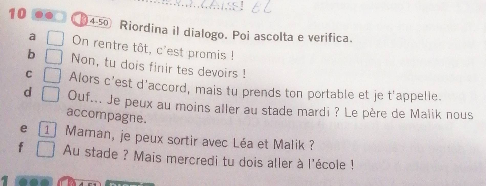 10 
4-50 Riordina il dialogo. Poi ascolta e verifica. 
a On rentre tôt, c'est promis ! 
b 
Non, tu dois finir tes devoirs ! 
C 
Alors c'est d'accord, mais tu prends ton portable et je t'appelle. 
d 
Ouf... Je peux au moins aller au stade mardi ? Le père de Malik nous 
accompagne. 
e 1 Maman, je peux sortir avec Léa et Malik ? 
f 
Au stade ? Mais mercredi tu dois aller à l'école !