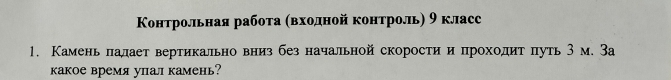 Контрольная рабоτа αвхοдной κонтроль) 9 класс 
1. Камень лалает вертикальновниз без начальной скоростии проходиτ πуть 3 м. За 
какое время упал камень?