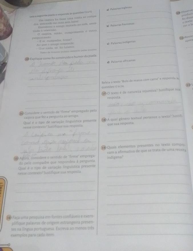 Observe
Leia a seguinte piada e responda às questões 13 4 15 _e) Palavras inglesas
Um cainira foi fazer uma visita ao compa_
produzs
As dua
dre, entrando na casa sem bater
o texto
_
b) Palavras francesas
zer o b
Encontrou o amigo sentado no sofa, assis
tindo a televisão
O caípira, enão, cumprimenta o outro,_
_
pergustando
21 Reese
- S ai, cumpadre, firme?
Ao que o smigo responde
e) Palavras indígenas
- Que nada, só. Só futebor _apres
_
_
Taxto de deesaino públco recaredó palas auturas
_
D Explique como foi construido o humor da piada
_
_
d) Palavras africanas
_
_
_
_
_
_
Releia o texto 'Bolo de massa com carne' e responda às
questões 17 a 24 22 
_1 O texto é de natureza injuntiva? )ustifique sua
_resposta.
_
_
1 Consídere o sentido de "firme" empregado pelo_
calpira que fez a pergünta ao ámigo
Qual é o tipo de variação linguística presente ⑩ A qual gênero textual pertence o texto? Justifi.
nesse contexto? Justifique sua resposta que sua resposta
_
_
_
_
⑲ Quais elementos presentes no texto compro
_vam a afirmativa de que se trata de uma receita
1 Agorz, consídere o sentido de "firme" emprega indigena?
_
do pelo compadre que respondeu à pergunta
Qual é o tipo de variação linguística presente
nesse contexto? Justifique sua resposta._
_
_
_
_
_
_
_
d Faça uma pesquisa em fontes confiáveis e exem-
_
plifique palavras de origem estrangeira presen-_
_
tes na língua portuguesa. Escreva ao menos três
exemplos para cada item
0