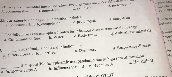 A type of microbial interaction where two organisms are under obligation I0
C. symbiotic D. prototrophic he gram neg a
Lípopolys
A. commensalism B. mutualism
. Porin pro
Protists es
22. An example of a negative interaction includes
a. commensalism b. competition c. prototrophic d. mutualism
3. The following is an example of routes for infectious disease transmission except d. Animal raw materials [solation
a. Contaminated food b. Water c. Body fluids A micr
. 15
is absolutely a bacterial infection " , it type
a. Tuberculosis. b. Diarrhea c. Dysentery d. Respiratory disease
he
is responsible for epidemic and pandemic due to high rate of mutation air
3
_a. Influenza virus A b. Influenza virus B c. Hepatitis A d. Hepatitis B
PROTIST